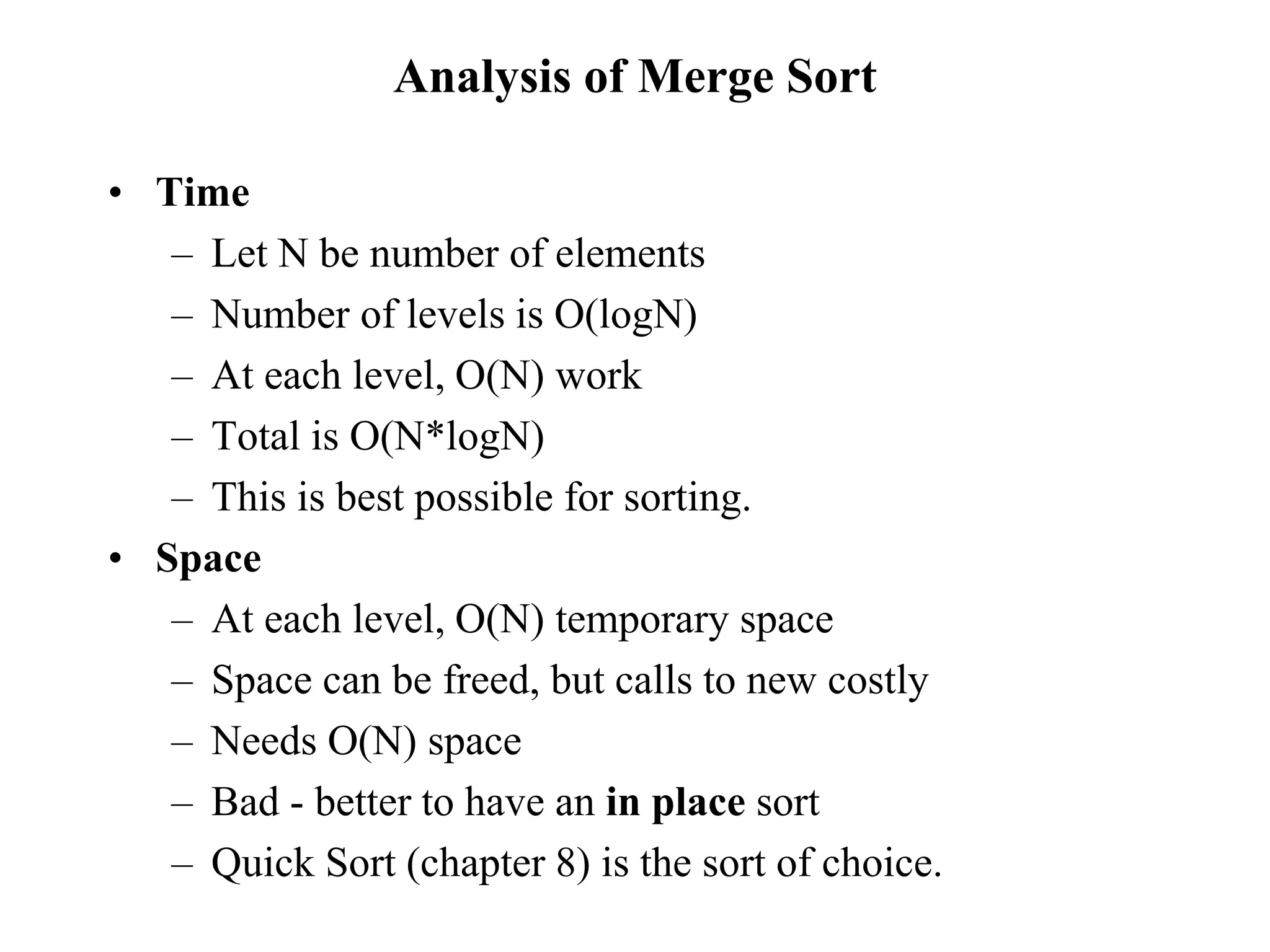 Analysis of Merge Sort
• Time
– Let N be number of elements
– Number of levels is O(logN)
– At each level, O(N) work
– Total is O(N*logN)
– This is best possible for sorting.
• Space
– At each level, O(N) temporary space
– Space can be freed, but calls to new costly
– Needs O(N) space
– Bad - better to have an in place sort
– Quick Sort (chapter 8) is the sort of choice.
 