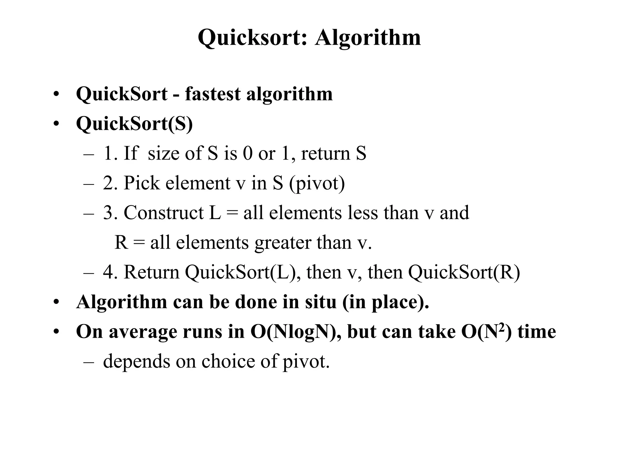Quicksort: Algorithm
• QuickSort - fastest algorithm
• QuickSort(S)
– 1. If size of S is 0 or 1, return S
– 2. Pick element v in S (pivot)
– 3. Construct L = all elements less than v and
R = all elements greater than v.
– 4. Return QuickSort(L), then v, then QuickSort(R)
• Algorithm can be done in situ (in place).
• On average runs in O(NlogN), but can take O(N2) time
– depends on choice of pivot.
 