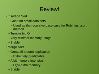 Review!
● Insertion Sort
– Good for small data sets
● Used as the recursive base case for Rubinius' .sort
method
– Terrible big O
– Very minimal memory usage
– Stable
● Merge Sort
– Great all around application
● Extremely predictable
– A bit memory intensive
● O(n) extra memory
– Stable