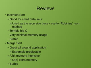 Review!
● Insertion Sort
– Good for small data sets
● Used as the recursive base case for Rubinius' .sort
method
– Terrible big O
– Very minimal memory usage
– Stable
● Merge Sort
– Great all around application
● Extremely predictable
– A bit memory intensive
● O(n) extra memory
– Stable
 