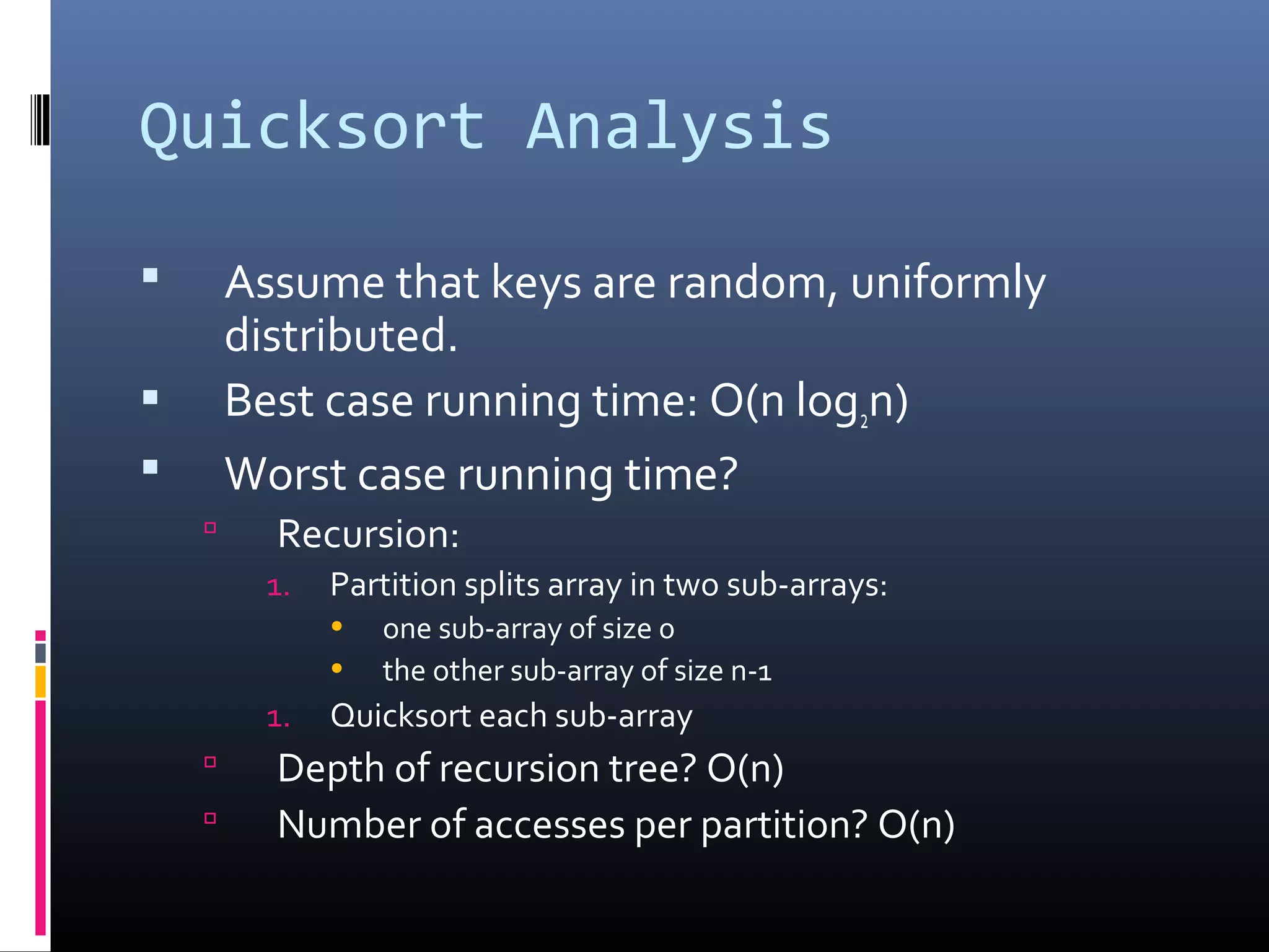 Quicksort Analysis
 Assume that keys are random, uniformly
distributed.
 Best case running time: O(n log2n)
 Worst case running time?
 Recursion:
1. Partition splits array in two sub-arrays:
• one sub-array of size 0
• the other sub-array of size n-1
1. Quicksort each sub-array
 Depth of recursion tree? O(n)
 Number of accesses per partition? O(n)
 