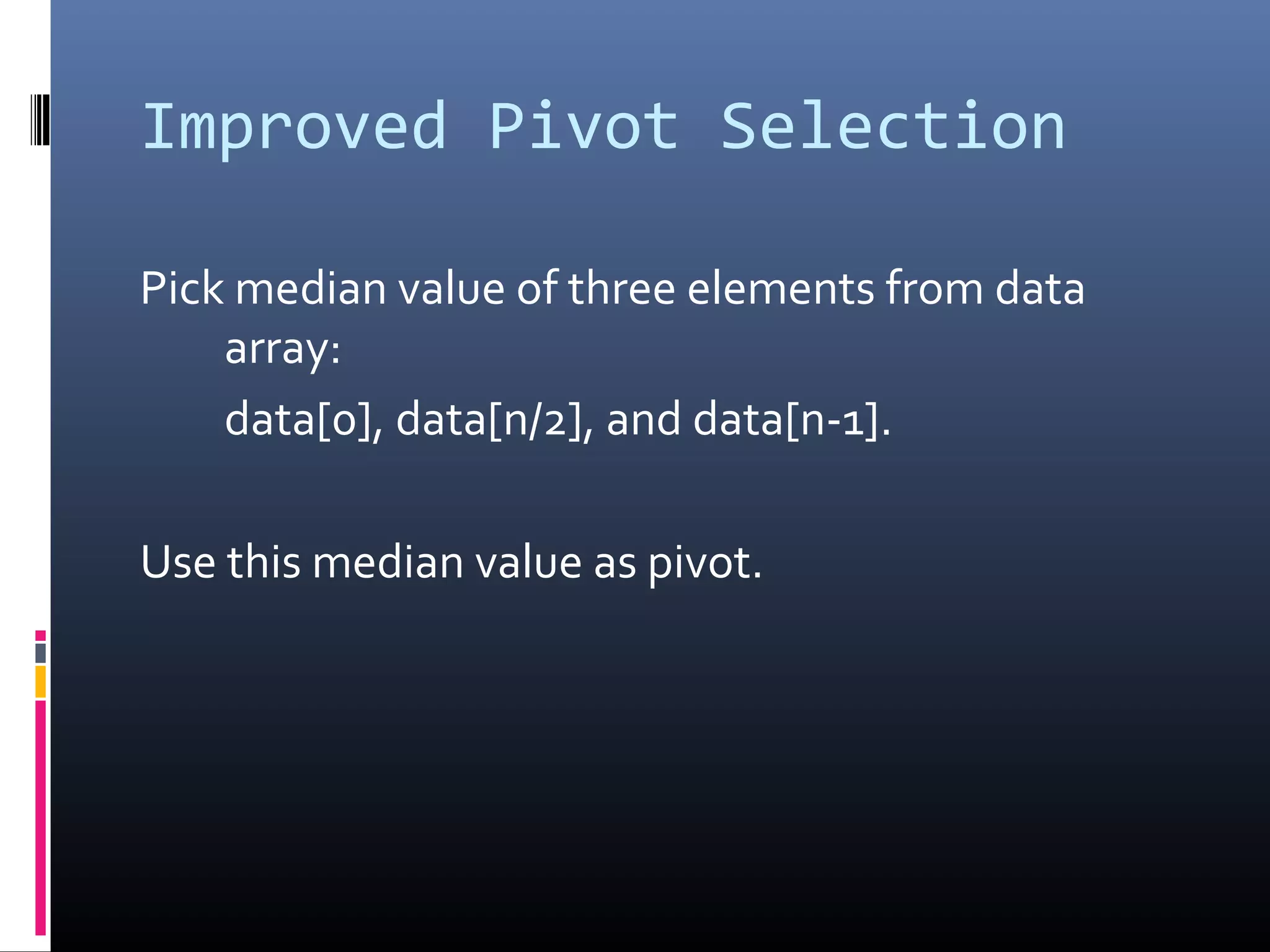 Improved Pivot Selection
Pick median value of three elements from data
array:
data[0], data[n/2], and data[n-1].
Use this median value as pivot.
 