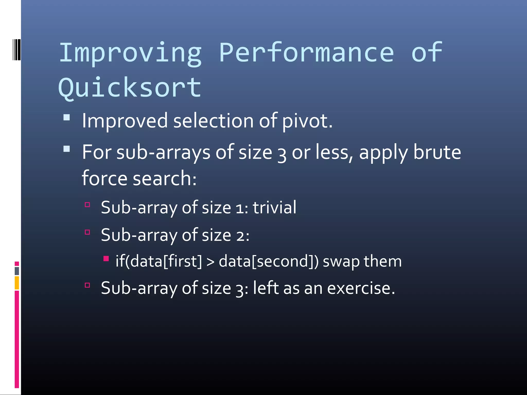 Improving Performance of
Quicksort
 Improved selection of pivot.
 For sub-arrays of size 3 or less, apply brute
force search:
 Sub-array of size 1: trivial
 Sub-array of size 2:
 if(data[first] > data[second]) swap them
 Sub-array of size 3: left as an exercise.
 