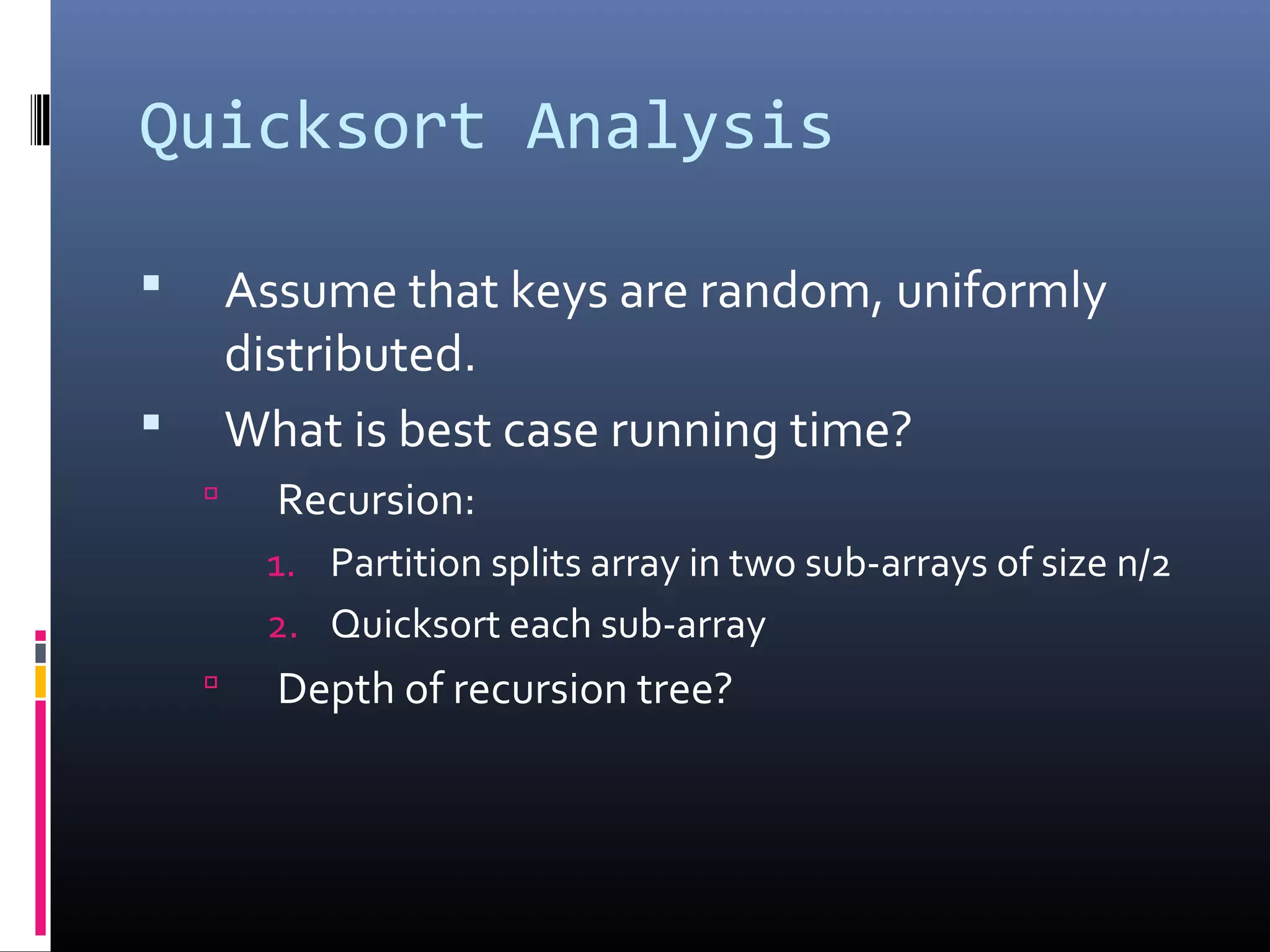 Quicksort Analysis
 Assume that keys are random, uniformly
distributed.
 What is best case running time?
 Recursion:
1. Partition splits array in two sub-arrays of size n/2
2. Quicksort each sub-array
 Depth of recursion tree?
 