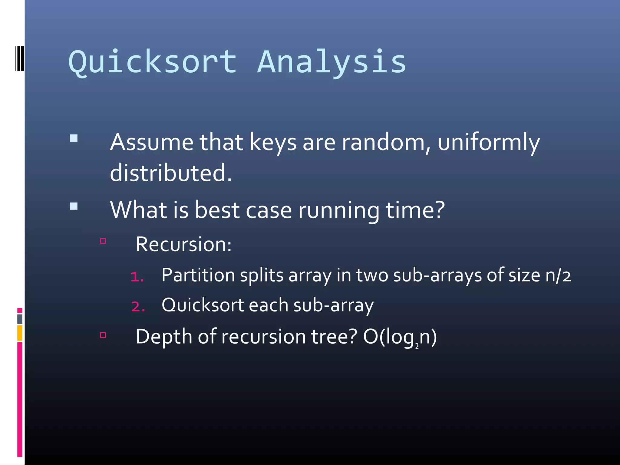 Quicksort Analysis
 Assume that keys are random, uniformly
distributed.
 What is best case running time?
 Recursion:
1. Partition splits array in two sub-arrays of size n/2
2. Quicksort each sub-array
 Depth of recursion tree? O(log2n)
 
