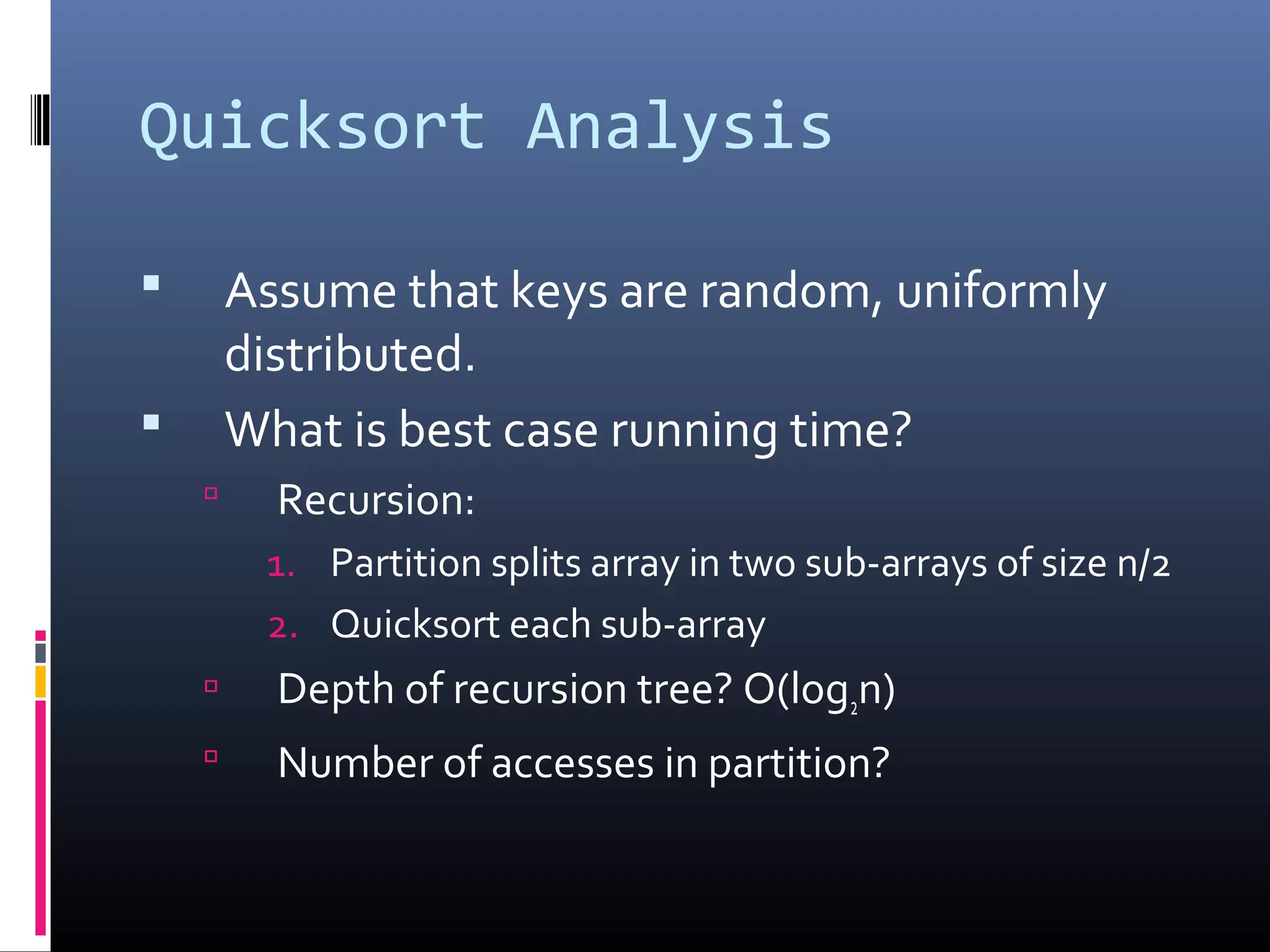 Quicksort Analysis
 Assume that keys are random, uniformly
distributed.
 What is best case running time?
 Recursion:
1. Partition splits array in two sub-arrays of size n/2
2. Quicksort each sub-array
 Depth of recursion tree? O(log2n)
 Number of accesses in partition?
 