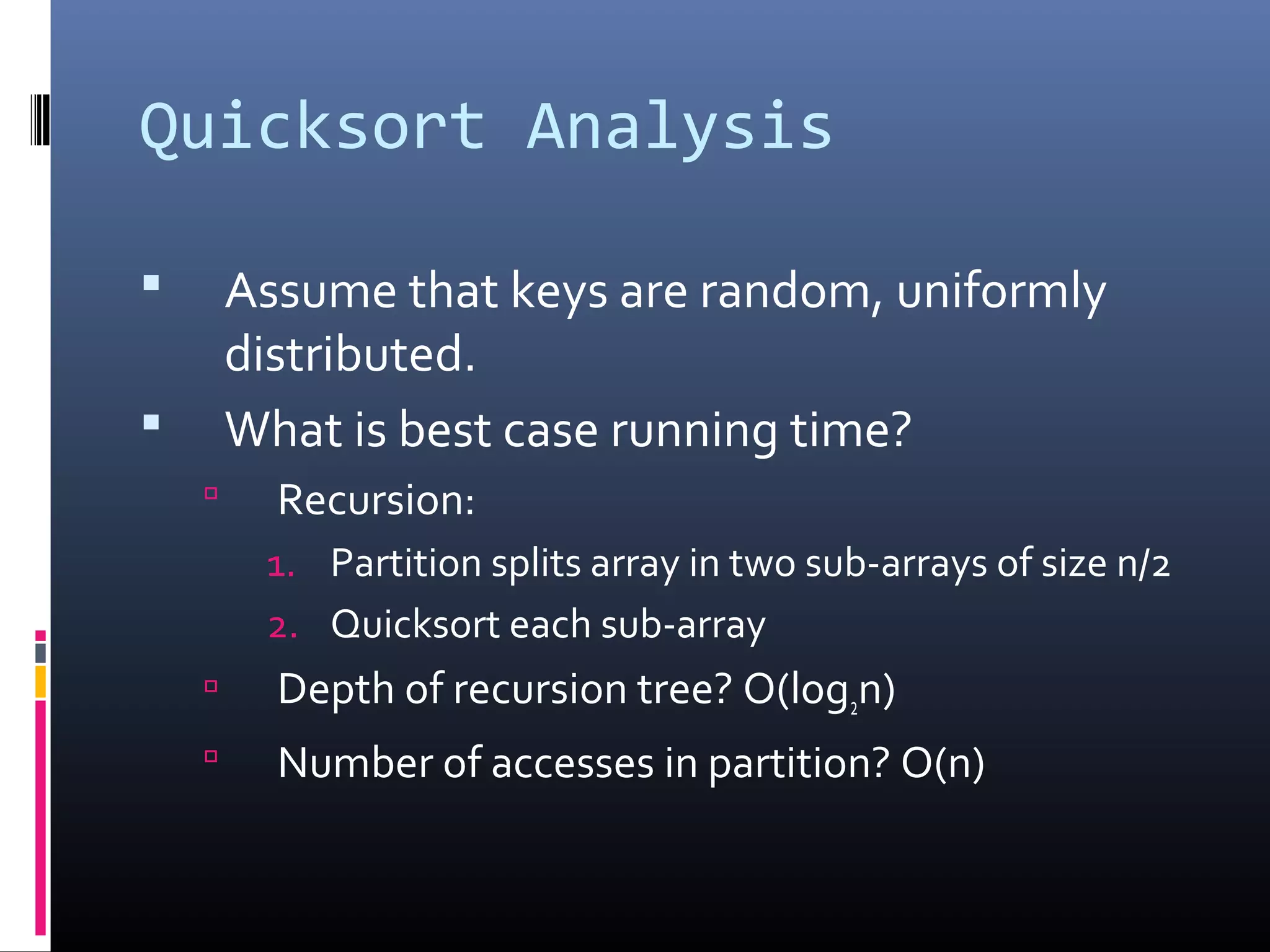 Quicksort Analysis
 Assume that keys are random, uniformly
distributed.
 What is best case running time?
 Recursion:
1. Partition splits array in two sub-arrays of size n/2
2. Quicksort each sub-array
 Depth of recursion tree? O(log2n)
 Number of accesses in partition? O(n)
 