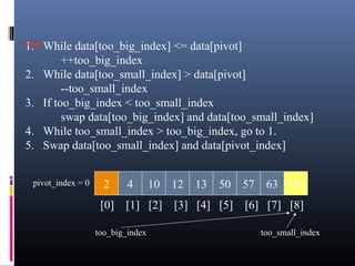 1. While data[too_big_index] <= data[pivot]
++too_big_index
2. While data[too_small_index] > data[pivot]
--too_small_index
3. If too_big_index < too_small_index
swap data[too_big_index] and data[too_small_index]
4. While too_small_index > too_big_index, go to 1.
5. Swap data[too_small_index] and data[pivot_index]
2 4 10 12 13 50 57 63 100pivot_index = 0
[0] [1] [2] [3] [4] [5] [6] [7] [8]
too_big_index too_small_index
 