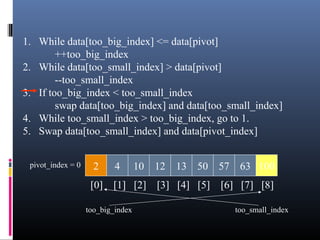 1. While data[too_big_index] <= data[pivot]
++too_big_index
2. While data[too_small_index] > data[pivot]
--too_small_index
3. If too_big_index < too_small_index
swap data[too_big_index] and data[too_small_index]
4. While too_small_index > too_big_index, go to 1.
5. Swap data[too_small_index] and data[pivot_index]
2 4 10 12 13 50 57 63 100pivot_index = 0
[0] [1] [2] [3] [4] [5] [6] [7] [8]
too_big_index too_small_index
 