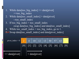 1. While data[too_big_index] <= data[pivot]
++too_big_index
2. While data[too_small_index] > data[pivot]
--too_small_index
3. If too_big_index < too_small_index
swap data[too_big_index] and data[too_small_index]
4. While too_small_index > too_big_index, go to 1.
5. Swap data[too_small_index] and data[pivot_index]
2 4 10 12 13 50 57 63 100pivot_index = 0
[0] [1] [2] [3] [4] [5] [6] [7] [8]
> data[pivot]<= data[pivot]
 