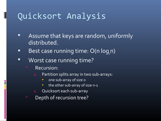 Quicksort Analysis
 Assume that keys are random, uniformly
distributed.
 Best case running time: O(n log2n)
 Worst case running time?
 Recursion:
1. Partition splits array in two sub-arrays:
• one sub-array of size 0
• the other sub-array of size n-1
1. Quicksort each sub-array
 Depth of recursion tree?
 