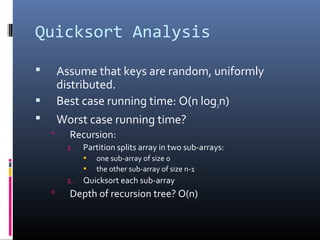 Quicksort Analysis
 Assume that keys are random, uniformly
distributed.
 Best case running time: O(n log2n)
 Worst case running time?
 Recursion:
1. Partition splits array in two sub-arrays:
• one sub-array of size 0
• the other sub-array of size n-1
1. Quicksort each sub-array
 Depth of recursion tree? O(n)
 