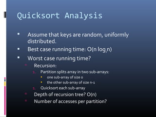 Quicksort Analysis
 Assume that keys are random, uniformly
distributed.
 Best case running time: O(n log2n)
 Worst case running time?
 Recursion:
1. Partition splits array in two sub-arrays:
• one sub-array of size 0
• the other sub-array of size n-1
1. Quicksort each sub-array
 Depth of recursion tree? O(n)
 Number of accesses per partition?
 