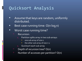 Quicksort Analysis
 Assume that keys are random, uniformly
distributed.
 Best case running time: O(n log2n)
 Worst case running time?
 Recursion:
1. Partition splits array in two sub-arrays:
• one sub-array of size 0
• the other sub-array of size n-1
1. Quicksort each sub-array
 Depth of recursion tree? O(n)
 Number of accesses per partition? O(n)
 