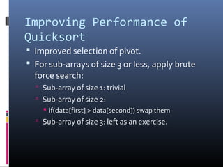 Improving Performance of
Quicksort
 Improved selection of pivot.
 For sub-arrays of size 3 or less, apply brute
force search:
 Sub-array of size 1: trivial
 Sub-array of size 2:
 if(data[first] > data[second]) swap them
 Sub-array of size 3: left as an exercise.
 