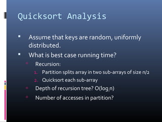 Quicksort Analysis
 Assume that keys are random, uniformly
distributed.
 What is best case running time?
 Recursion:
1. Partition splits array in two sub-arrays of size n/2
2. Quicksort each sub-array
 Depth of recursion tree? O(log2n)
 Number of accesses in partition?
 