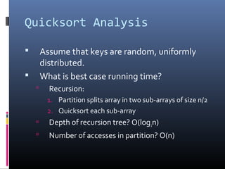 Quicksort Analysis
 Assume that keys are random, uniformly
distributed.
 What is best case running time?
 Recursion:
1. Partition splits array in two sub-arrays of size n/2
2. Quicksort each sub-array
 Depth of recursion tree? O(log2n)
 Number of accesses in partition? O(n)
 