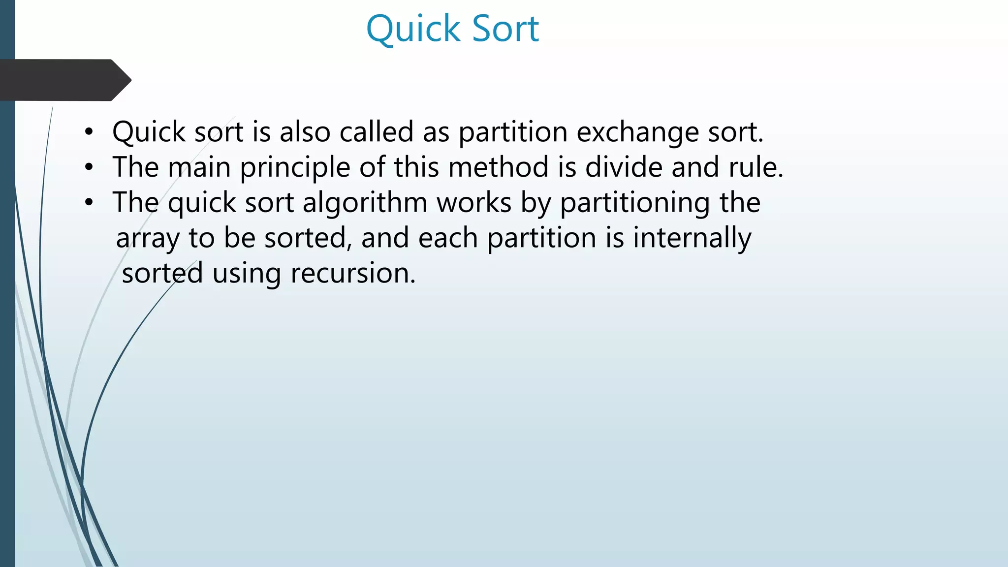 Quick Sort
• Quick sort is also called as partition exchange sort.
• The main principle of this method is divide and rule.
• The quick sort algorithm works by partitioning the
array to be sorted, and each partition is internally
sorted using recursion.
 