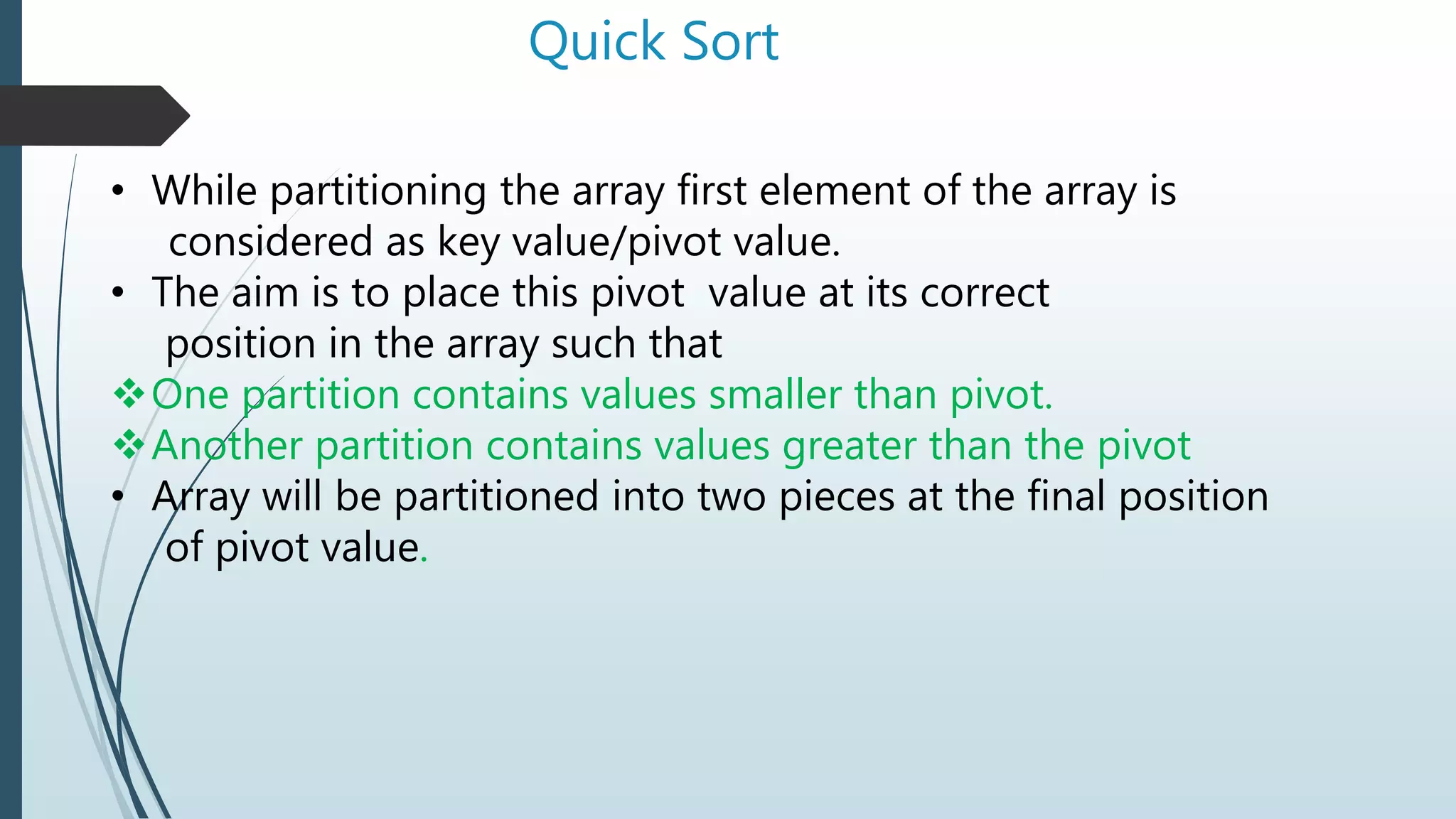 Quick Sort
• While partitioning the array first element of the array is
considered as key value/pivot value.
• The aim is to place this pivot value at its correct
position in the array such that
One partition contains values smaller than pivot.
Another partition contains values greater than the pivot
• Array will be partitioned into two pieces at the final position
of pivot value.
 