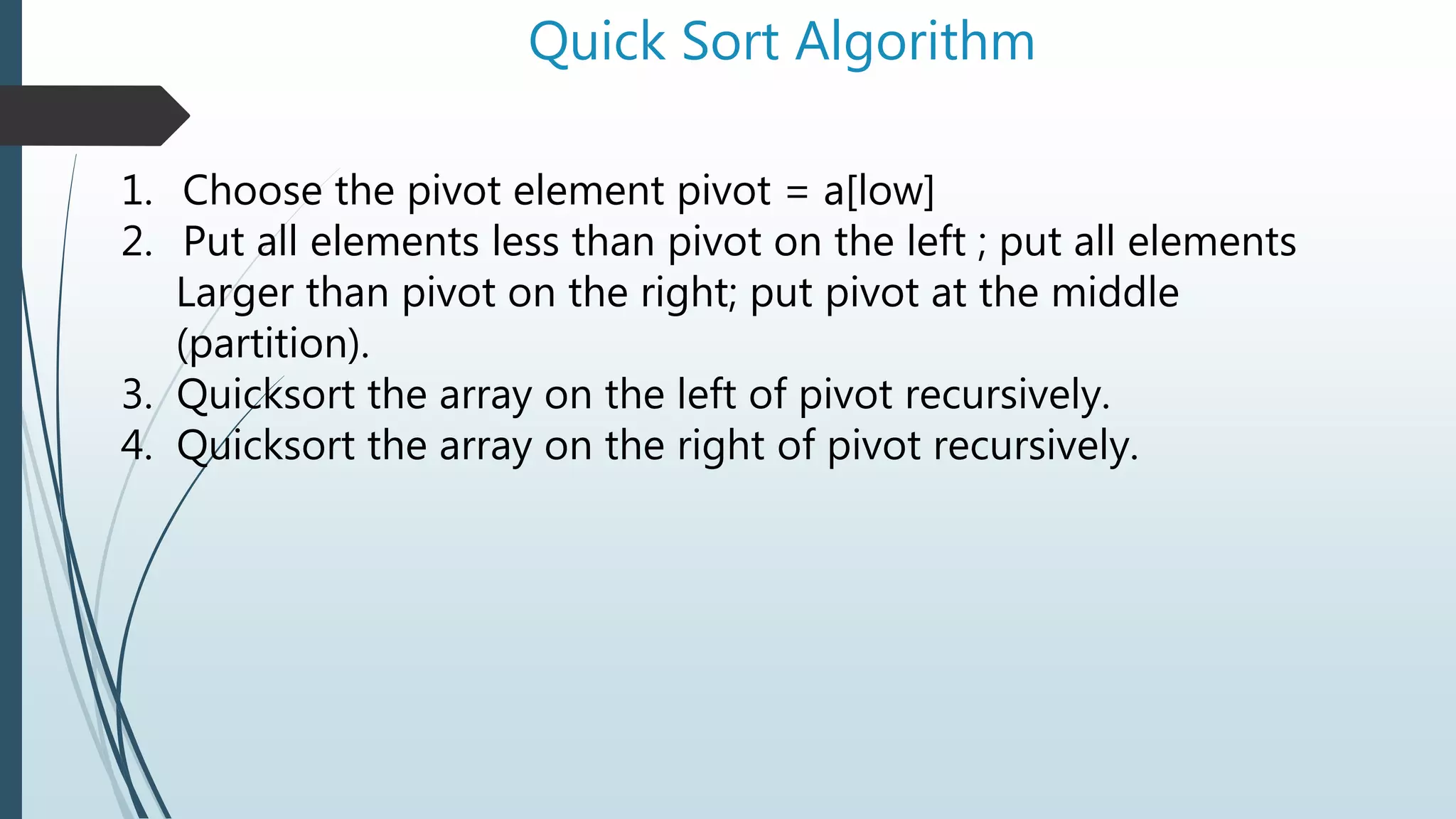 Quick Sort Algorithm
1. Choose the pivot element pivot = a[low]
2. Put all elements less than pivot on the left ; put all elements
Larger than pivot on the right; put pivot at the middle
(partition).
3. Quicksort the array on the left of pivot recursively.
4. Quicksort the array on the right of pivot recursively.
 