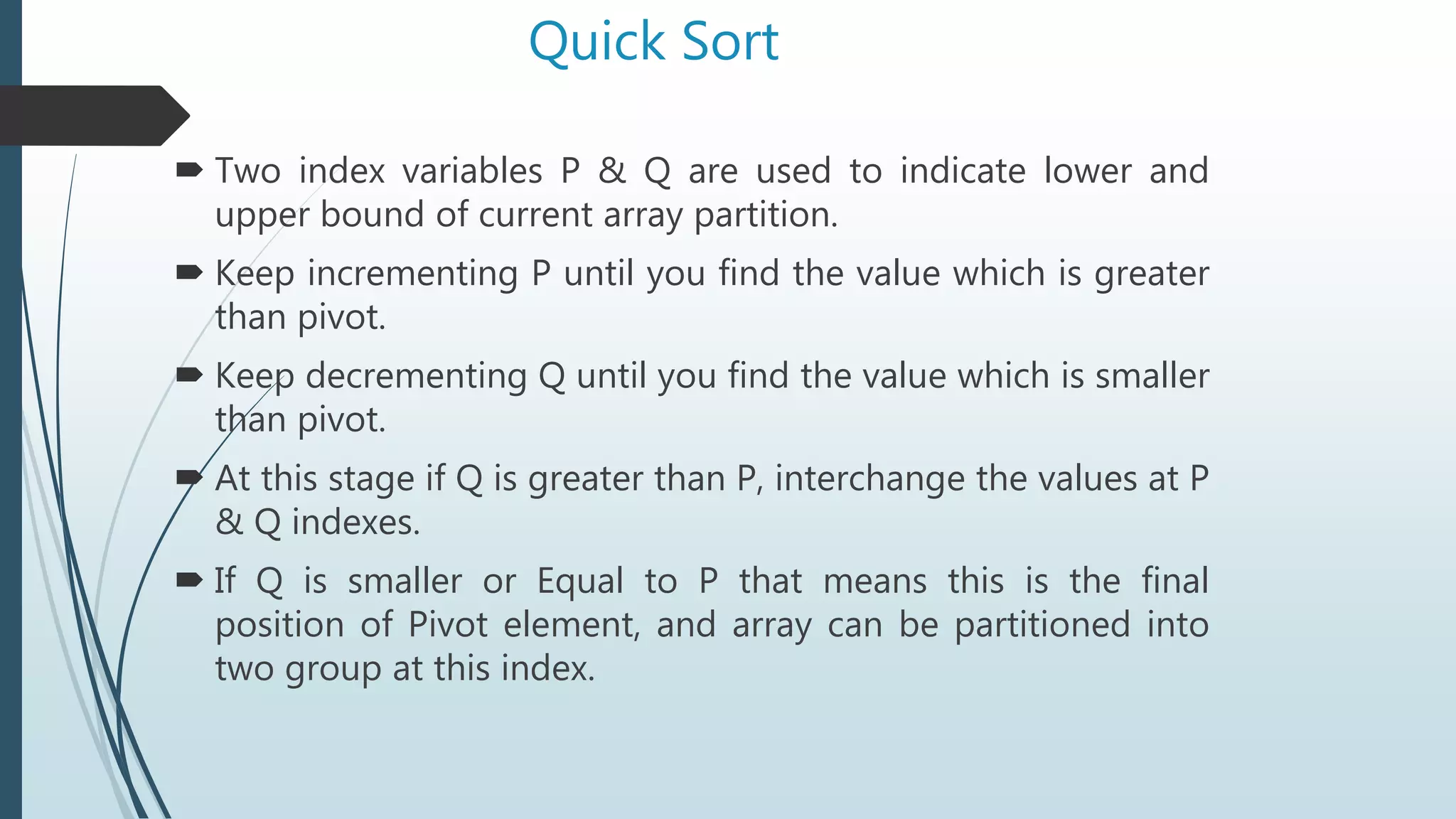 Quick Sort
 Two index variables P & Q are used to indicate lower and
upper bound of current array partition.
 Keep incrementing P until you find the value which is greater
than pivot.
 Keep decrementing Q until you find the value which is smaller
than pivot.
 At this stage if Q is greater than P, interchange the values at P
& Q indexes.
 If Q is smaller or Equal to P that means this is the final
position of Pivot element, and array can be partitioned into
two group at this index.
 