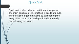 Quick Sort
• Quick sort is also called as partition exchange sort.
• The main principle of this method is divide and rule.
• The quick sort algorithm works by partitioning the
array to be sorted, and each partition is internally
sorted using recursion.
 