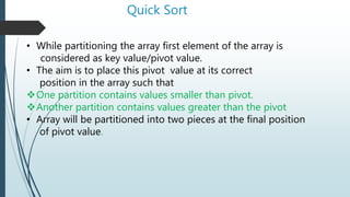 Quick Sort
• While partitioning the array first element of the array is
considered as key value/pivot value.
• The aim is to place this pivot value at its correct
position in the array such that
One partition contains values smaller than pivot.
Another partition contains values greater than the pivot
• Array will be partitioned into two pieces at the final position
of pivot value.
 