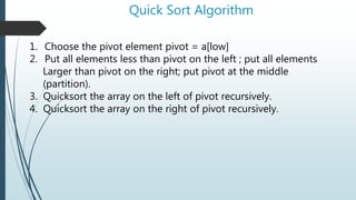 Quick Sort Algorithm
1. Choose the pivot element pivot = a[low]
2. Put all elements less than pivot on the left ; put all elements
Larger than pivot on the right; put pivot at the middle
(partition).
3. Quicksort the array on the left of pivot recursively.
4. Quicksort the array on the right of pivot recursively.
 