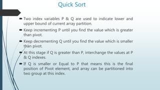 Quick Sort
 Two index variables P & Q are used to indicate lower and
upper bound of current array partition.
 Keep incrementing P until you find the value which is greater
than pivot.
 Keep decrementing Q until you find the value which is smaller
than pivot.
 At this stage if Q is greater than P, interchange the values at P
& Q indexes.
 If Q is smaller or Equal to P that means this is the final
position of Pivot element, and array can be partitioned into
two group at this index.
 