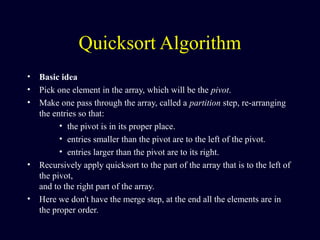 Quicksort Algorithm
• Basic idea
• Pick one element in the array, which will be the pivot.
• Make one pass through the array, called a partition step, re-arranging
the entries so that:
• the pivot is in its proper place.
• entries smaller than the pivot are to the left of the pivot.
• entries larger than the pivot are to its right.
• Recursively apply quicksort to the part of the array that is to the left of
the pivot,
and to the right part of the array.
• Here we don't have the merge step, at the end all the elements are in
the proper order.
 