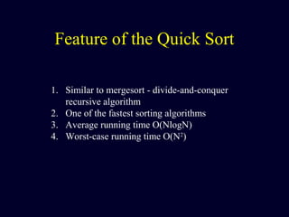 Feature of the Quick Sort
1. Similar to mergesort - divide-and-conquer
recursive algorithm
2. One of the fastest sorting algorithms
3. Average running time O(NlogN)
4. Worst-case running time O(N2
)
 