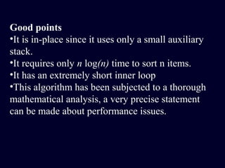 Good points
•It is in-place since it uses only a small auxiliary
stack.
•It requires only n log(n) time to sort n items.
•It has an extremely short inner loop
•This algorithm has been subjected to a thorough
mathematical analysis, a very precise statement
can be made about performance issues.
 