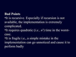 Bad Points
•It is recursive. Especially if recursion is not
available, the implementation is extremely
complicated.
•It requires quadratic (i.e., n2
) time in the worst-
case.
•It is fragile i.e., a simple mistake in the
implementation can go unnoticed and cause it to
perform badly
 