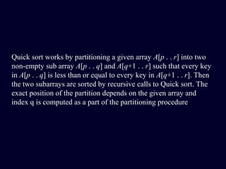 Quick sort works by partitioning a given array A[p . . r] into two
non-empty sub array A[p . . q] and A[q+1 . . r] such that every key
in A[p . . q] is less than or equal to every key in A[q+1 . . r]. Then
the two subarrays are sorted by recursive calls to Quick sort. The
exact position of the partition depends on the given array and
index q is computed as a part of the partitioning procedure
 