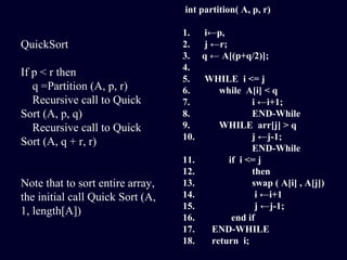 QuickSort
If p < r then
q =Partition (A, p, r)
Recursive call to Quick
Sort (A, p, q)
Recursive call to Quick
Sort (A, q + r, r)
Note that to sort entire array,
the initial call Quick Sort (A,
1, length[A])
int partition( A, p, r)
1. i←p,
2. j ←r;
3. q ← A[(p+q/2)];
4.
5. WHILE i <= j
6. while A[i] < q
7. i ←i+1;
8. END-While
9. WHILE arr[j] > q
10. j ←j-1;
END-While
11. if i <= j
12. then
13. swap ( A[i] , A[j])
14. i ←i+1
15. j ←j-1;
16. end if
17. END-WHILE
18. return i;
 