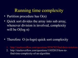 Running time complexity
• Partition procedure has O(n)
• Quick sort divides the array into sub array,
whenever division is involved, complexity
will be O(log n)
• Therefore O (n-logn) quick sort complexity
1. http://stackoverflow.com/questions/9556782/find-theta-notation-o
2. http://stackoverflow.com/questions/11032015/how-to-
find-time-complexity-of-an-algorithm
 