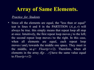 Array of Same Elements.
• Since all the elements are equal, the "less than or equal"
teat in lines 6 and 8 in the PARTITION (A, p, r) will
always be true. this simply means that repeat loop all stop
at once. Intuitively, the first repeat loop moves j to the left;
the second repeat loop moves i to the right. In this case,
when all elements are equal, each repeat loop
moves i and j towards the middle one space. They meet in
the middle, so q=  Floor(p+r/2). Therefore, when all
elements in the array A[p . . r] have the same value equal
to Floor(p+r/2)
Practice  for  Students
 