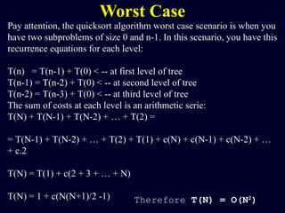 Worst Case
Pay attention, the quicksort algorithm worst case scenario is when you
have two subproblems of size 0 and n-1. In this scenario, you have this
recurrence equations for each level:
T(n) = T(n-1) + T(0) < -- at first level of tree
T(n-1) = T(n-2) + T(0) < -- at second level of tree
T(n-2) = T(n-3) + T(0) < -- at third level of tree
The sum of costs at each level is an arithmetic serie:
T(N) + T(N-1) + T(N-2) + … + T(2) =
= T(N-1) + T(N-2) + … + T(2) + T(1) + c(N) + c(N-1) + c(N-2) + …
+ c.2
T(N) = T(1) + c(2 + 3 + … + N)
T(N) = 1 + c(N(N+1)/2 -1) Therefore T(N) = O(N2
)
 