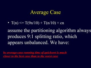Average Case
• T(n) <= T(9n/10) + T(n/10) + cn
assume the partitioning algorithm always
produces 9:1 splitting ratio, which
appears unbalanced. We have:
he average-case running time of quicksort is much
closer to the best case than to the worst case
 
