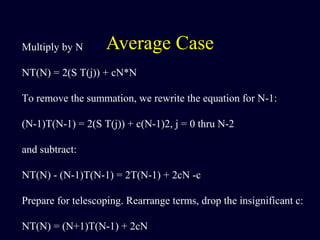 Average CaseMultiply by N
NT(N) = 2(S T(j)) + cN*N
To remove the summation, we rewrite the equation for N-1:
(N-1)T(N-1) = 2(S T(j)) + c(N-1)2, j = 0 thru N-2
and subtract:
NT(N) - (N-1)T(N-1) = 2T(N-1) + 2cN -c
Prepare for telescoping. Rearrange terms, drop the insignificant c:
NT(N) = (N+1)T(N-1) + 2cN
 