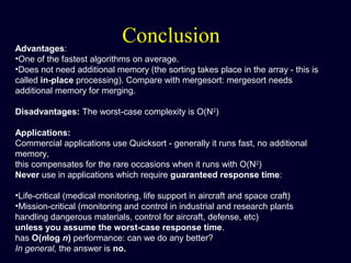 ConclusionAdvantages:
•One of the fastest algorithms on average.
•Does not need additional memory (the sorting takes place in the array - this is
called in-place processing). Compare with mergesort: mergesort needs
additional memory for merging.
Disadvantages: The worst-case complexity is O(N2
)
Applications:
Commercial applications use Quicksort - generally it runs fast, no additional
memory,
this compensates for the rare occasions when it runs with O(N2
)
Never use in applications which require guaranteed response time:
•Life-critical (medical monitoring, life support in aircraft and space craft)
•Mission-critical (monitoring and control in industrial and research plants
handling dangerous materials, control for aircraft, defense, etc)
unless you assume the worst-case response time.
has O(nlog n) performance: can we do any better?
In general, the answer is no.
 