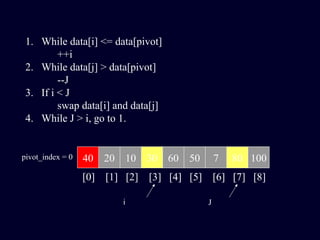 40 20 10 30 60 50 7 80 100pivot_index = 0
[0] [1] [2] [3] [4] [5] [6] [7] [8]
i J
1. While data[i] <= data[pivot]
++i
2. While data[j] > data[pivot]
--J
3. If i < J
swap data[i] and data[j]
4. While J > i, go to 1.
 