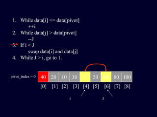 1. While data[i] <= data[pivot]
++i
2. While data[j] > data[pivot]
--J
3. If i < J
swap data[i] and data[j]
4. While J > i, go to 1.
40 20 10 30 7 50 60 80 100pivot_index = 0
[0] [1] [2] [3] [4] [5] [6] [7] [8]
i J
 