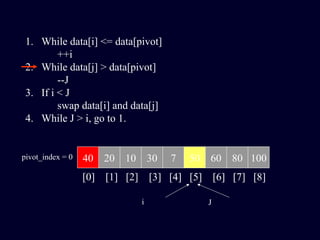1. While data[i] <= data[pivot]
++i
2. While data[j] > data[pivot]
--J
3. If i < J
swap data[i] and data[j]
4. While J > i, go to 1.
40 20 10 30 7 50 60 80 100pivot_index = 0
[0] [1] [2] [3] [4] [5] [6] [7] [8]
i J
 