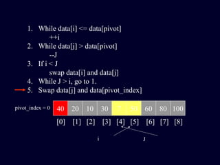 1. While data[i] <= data[pivot]
++i
2. While data[j] > data[pivot]
--J
3. If i < J
swap data[i] and data[j]
4. While J > i, go to 1.
5. Swap data[j] and data[pivot_index]
40 20 10 30 7 50 60 80 100pivot_index = 0
[0] [1] [2] [3] [4] [5] [6] [7] [8]
i J
 