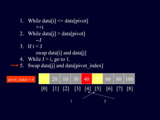 1. While data[i] <= data[pivot]
++i
2. While data[j] > data[pivot]
--J
3. If i < J
swap data[i] and data[j]
4. While J > i, go to 1.
5. Swap data[j] and data[pivot_index]
7 20 10 30 40 50 60 80 100pivot_index = 4
[0] [1] [2] [3] [4] [5] [6] [7] [8]
i J
 