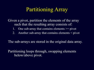 Partitioning Array
Given a pivot, partition the elements of the array
such that the resulting array consists of:
1. One sub-array that contains elements >= pivot
2. Another sub-array that contains elements < pivot
The sub-arrays are stored in the original data array.
Partitioning loops through, swapping elements
below/above pivot.
 