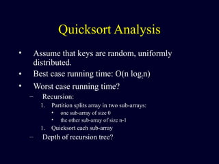 Quicksort Analysis
• Assume that keys are random, uniformly
distributed.
• Best case running time: O(n log2n)
• Worst case running time?
– Recursion:
1. Partition splits array in two sub-arrays:
• one sub-array of size 0
• the other sub-array of size n-1
1. Quicksort each sub-array
– Depth of recursion tree?
 