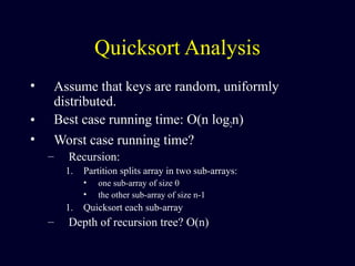 Quicksort Analysis
• Assume that keys are random, uniformly
distributed.
• Best case running time: O(n log2n)
• Worst case running time?
– Recursion:
1. Partition splits array in two sub-arrays:
• one sub-array of size 0
• the other sub-array of size n-1
1. Quicksort each sub-array
– Depth of recursion tree? O(n)
 