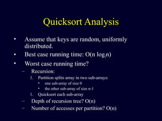 Quicksort Analysis
• Assume that keys are random, uniformly
distributed.
• Best case running time: O(n log2n)
• Worst case running time?
– Recursion:
1. Partition splits array in two sub-arrays:
• one sub-array of size 0
• the other sub-array of size n-1
1. Quicksort each sub-array
– Depth of recursion tree? O(n)
– Number of accesses per partition? O(n)
 
